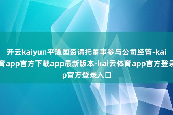 开云kaiyun平潭国资请托董事参与公司经管-kai云体育app官方下载app最新版本-kai云体育app官方登录入口