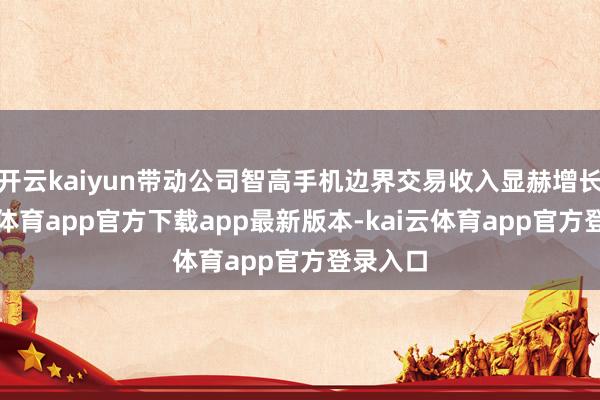 开云kaiyun带动公司智高手机边界交易收入显赫增长-kai云体育app官方下载app最新版本-kai云体育app官方登录入口
