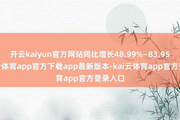 开云kaiyun官方网站同比增长48.99%—83.95%-kai云体育app官方下载app最新版本-kai云体育app官方登录入口