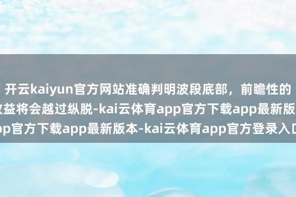 开云kaiyun官方网站准确判明波段底部，前瞻性的分批低吸建仓，得回收益将会越过纵脱-kai云体育app官方下载app最新版本-kai云体育app官方登录入口