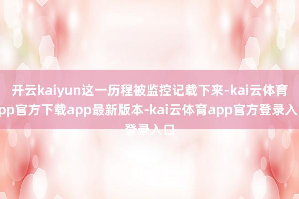 开云kaiyun这一历程被监控记载下来-kai云体育app官方下载app最新版本-kai云体育app官方登录入口