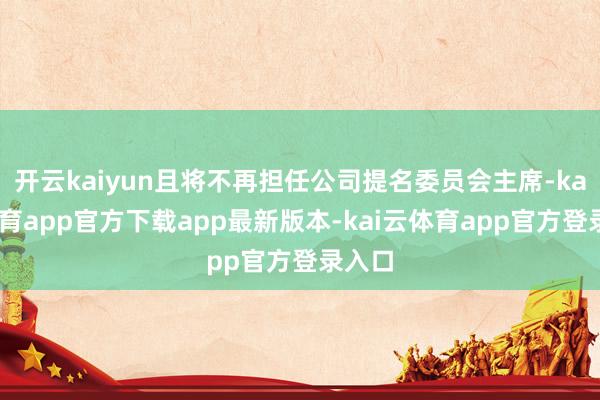 开云kaiyun且将不再担任公司提名委员会主席-kai云体育app官方下载app最新版本-kai云体育app官方登录入口