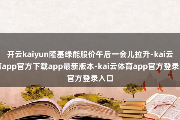 开云kaiyun隆基绿能股价午后一会儿拉升-kai云体育app官方下载app最新版本-kai云体育app官方登录入口