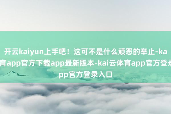 开云kaiyun上手吧！这可不是什么顽恶的举止-kai云体育app官方下载app最新版本-kai云体育app官方登录入口