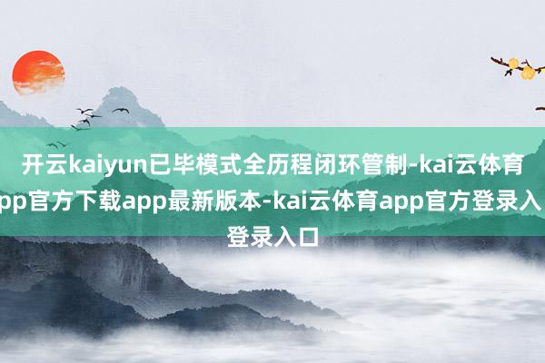 开云kaiyun已毕模式全历程闭环管制-kai云体育app官方下载app最新版本-kai云体育app官方登录入口