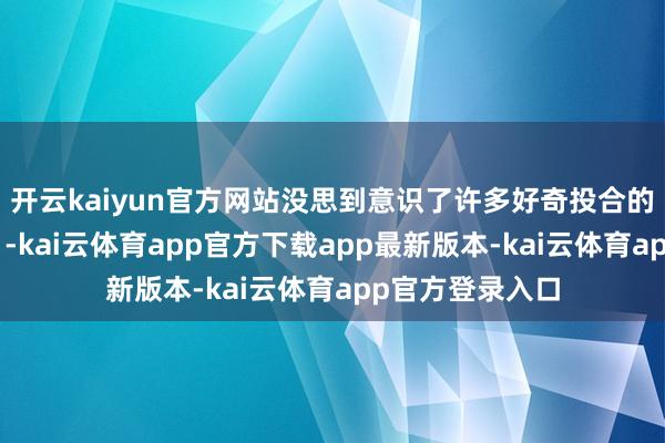 开云kaiyun官方网站没思到意识了许多好奇投合的一又友！”近日-kai云体育app官方下载app最新版本-kai云体育app官方登录入口