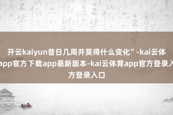 开云kaiyun昔日几周并莫得什么变化”-kai云体育app官方下载app最新版本-kai云体育app官方登录入口