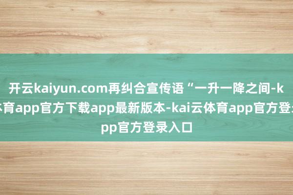 开云kaiyun.com再纠合宣传语“一升一降之间-kai云体育app官方下载app最新版本-kai云体育app官方登录入口