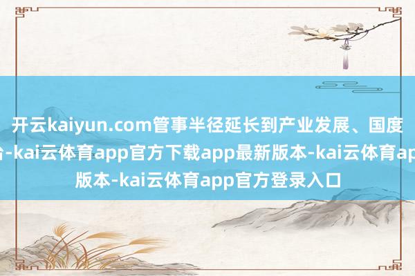 开云kaiyun.com管事半径延长到产业发展、国度处理、世界舞台-kai云体育app官方下载app最新版本-kai云体育app官方登录入口