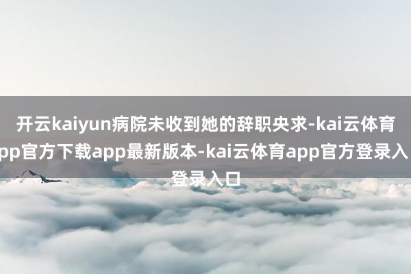 开云kaiyun病院未收到她的辞职央求-kai云体育app官方下载app最新版本-kai云体育app官方登录入口