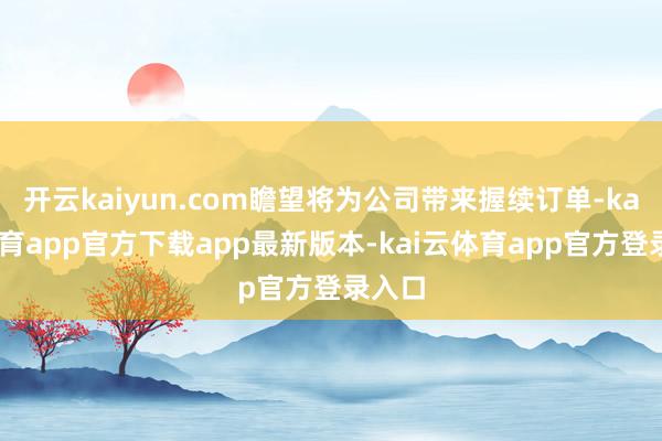 开云kaiyun.com瞻望将为公司带来握续订单-kai云体育app官方下载app最新版本-kai云体育app官方登录入口