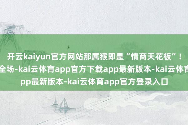 开云kaiyun官方网站那属猴即是“情商天花板”！你一张嘴就能逗笑全场-kai云体育app官方下载app最新版本-kai云体育app官方登录入口