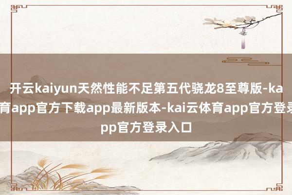 开云kaiyun天然性能不足第五代骁龙8至尊版-kai云体育app官方下载app最新版本-kai云体育app官方登录入口