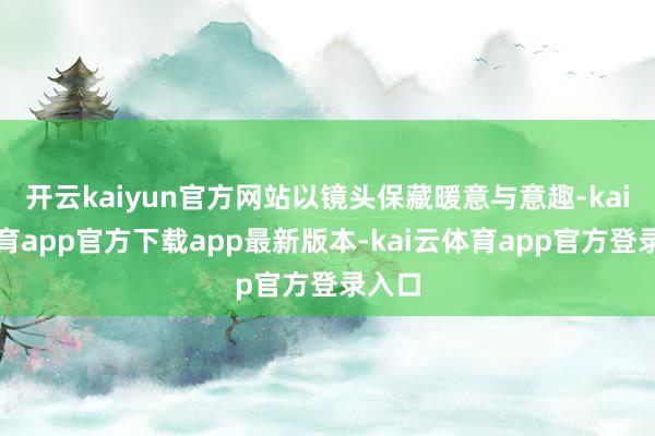 开云kaiyun官方网站以镜头保藏暖意与意趣-kai云体育app官方下载app最新版本-kai云体育app官方登录入口
