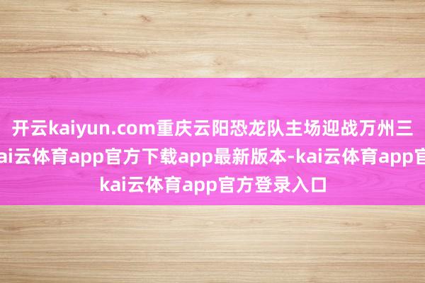 开云kaiyun.com重庆云阳恐龙队主场迎战万州三峡银行队-kai云体育app官方下载app最新版本-kai云体育app官方登录入口