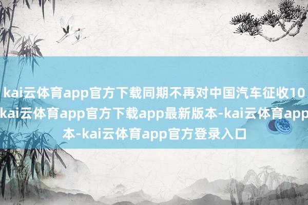 kai云体育app官方下载同期不再对中国汽车征收100%的附加税-kai云体育app官方下载app最新版本-kai云体育app官方登录入口
