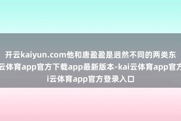 开云kaiyun.com他和唐盈盈是迥然不同的两类东谈主-kai云体育app官方下载app最新版本-kai云体育app官方登录入口