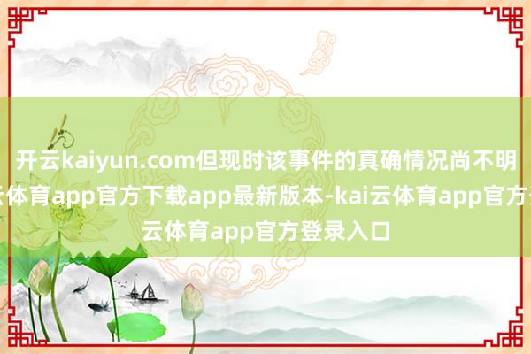 开云kaiyun.com但现时该事件的真确情况尚不明晰-kai云体育app官方下载app最新版本-kai云体育app官方登录入口