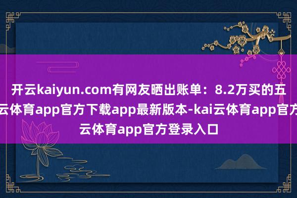 开云kaiyun.com有网友晒出账单：8.2万买的五帝钱-kai云体育app官方下载app最新版本-kai云体育app官方登录入口