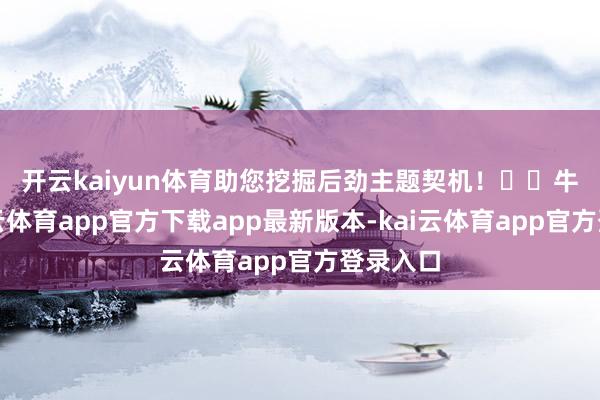 开云kaiyun体育助您挖掘后劲主题契机! 牛股-kai云体育app官方下载app最新版本-kai云体育app官方登录入口